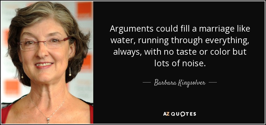 Arguments could fill a marriage like water, running through everything, always, with no taste or color but lots of noise. - Barbara Kingsolver