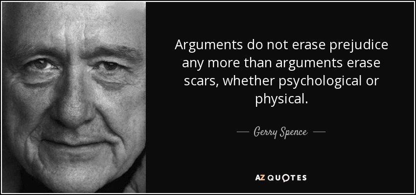 Arguments do not erase prejudice any more than arguments erase scars, whether psychological or physical. - Gerry Spence