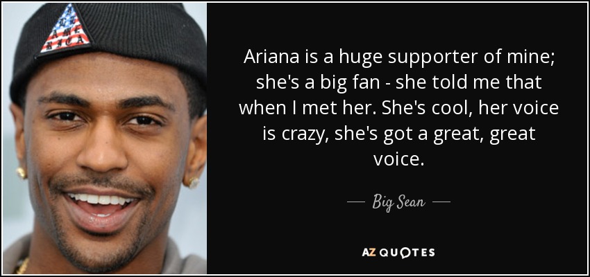 Ariana is a huge supporter of mine; she's a big fan - she told me that when I met her. She's cool, her voice is crazy, she's got a great, great voice. - Big Sean