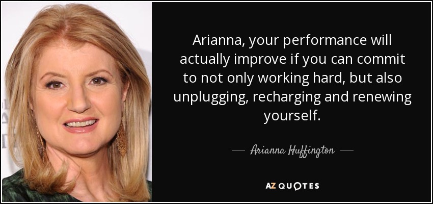 Arianna, your performance will actually improve if you can commit to not only working hard, but also unplugging, recharging and renewing yourself. - Arianna Huffington