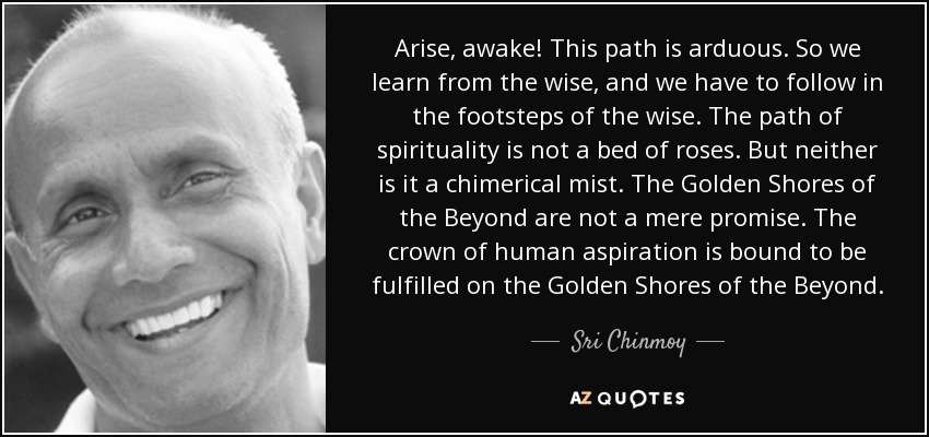 Arise, awake! This path is arduous. So we learn from the wise, and we have to follow in the footsteps of the wise. The path of spirituality is not a bed of roses. But neither is it a chimerical mist. The Golden Shores of the Beyond are not a mere promise. The crown of human aspiration is bound to be fulfilled on the Golden Shores of the Beyond. - Sri Chinmoy