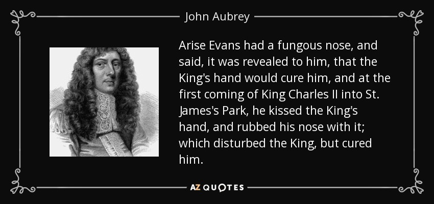 Arise Evans had a fungous nose, and said, it was revealed to him, that the King's hand would cure him, and at the first coming of King Charles II into St. James's Park, he kissed the King's hand, and rubbed his nose with it; which disturbed the King, but cured him. - John Aubrey