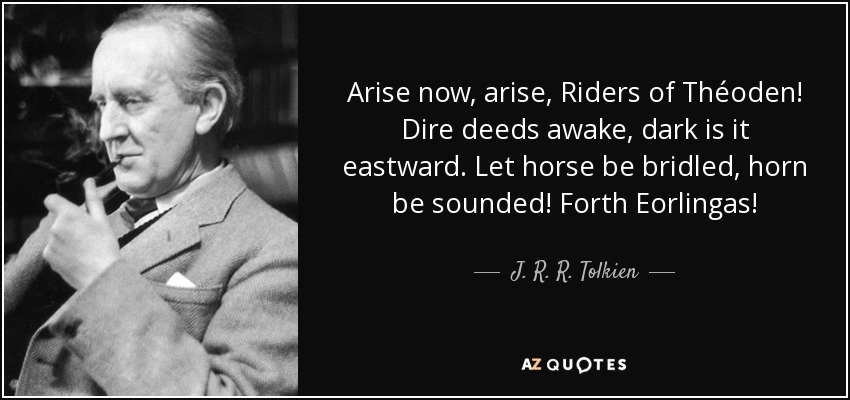 Arise now, arise, Riders of Théoden! Dire deeds awake, dark is it eastward. Let horse be bridled, horn be sounded! Forth Eorlingas! - J. R. R. Tolkien