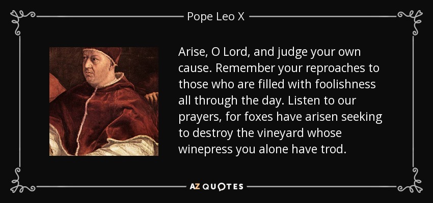 Arise, O Lord, and judge your own cause. Remember your reproaches to those who are filled with foolishness all through the day. Listen to our prayers, for foxes have arisen seeking to destroy the vineyard whose winepress you alone have trod. - Pope Leo X