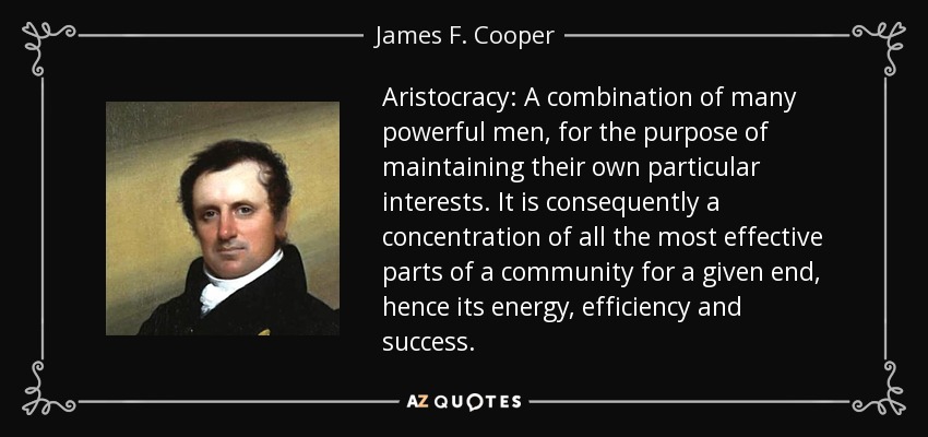 Aristocracy: A combination of many powerful men, for the purpose of maintaining their own particular interests. It is consequently a concentration of all the most effective parts of a community for a given end, hence its energy, efficiency and success. - James F. Cooper
