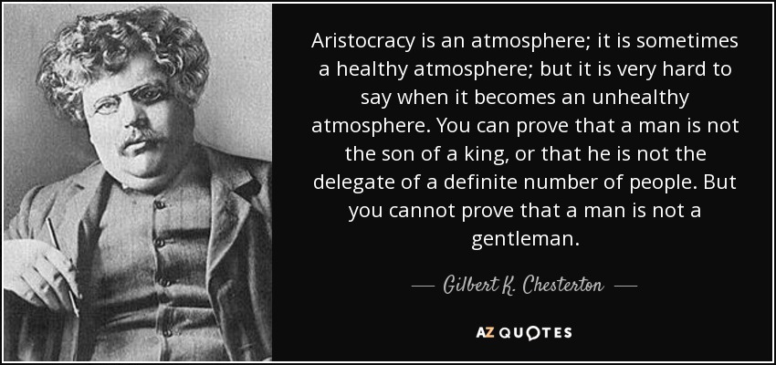 Aristocracy is an atmosphere; it is sometimes a healthy atmosphere; but it is very hard to say when it becomes an unhealthy atmosphere. You can prove that a man is not the son of a king, or that he is not the delegate of a definite number of people. But you cannot prove that a man is not a gentleman. - Gilbert K. Chesterton