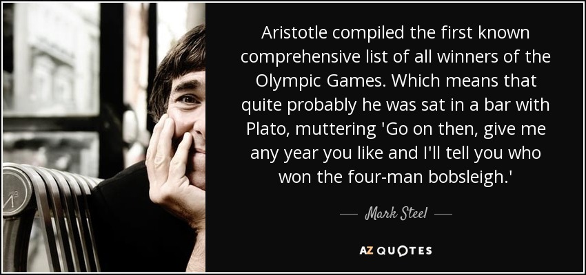 Aristotle compiled the first known comprehensive list of all winners of the Olympic Games. Which means that quite probably he was sat in a bar with Plato, muttering 'Go on then, give me any year you like and I'll tell you who won the four-man bobsleigh.' - Mark Steel