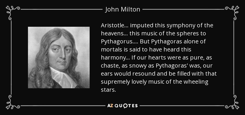 Aristotle ... imputed this symphony of the heavens ... this music of the spheres to Pythagorus. ... But Pythagoras alone of mortals is said to have heard this harmony ... If our hearts were as pure, as chaste, as snowy as Pythagoras' was, our ears would resound and be filled with that supremely lovely music of the wheeling stars. - John Milton