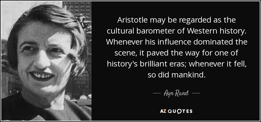 Aristotle may be regarded as the cultural barometer of Western history. Whenever his influence dominated the scene, it paved the way for one of history's brilliant eras; whenever it fell, so did mankind. - Ayn Rand