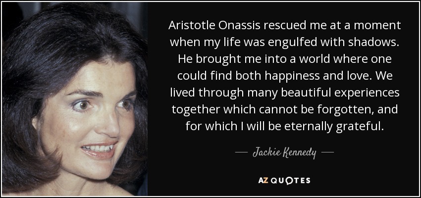 Aristotle Onassis rescued me at a moment when my life was engulfed with shadows. He brought me into a world where one could find both happiness and love. We lived through many beautiful experiences together which cannot be forgotten, and for which I will be eternally grateful. - Jackie Kennedy