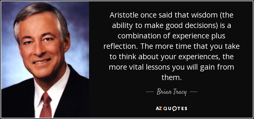 Aristotle once said that wisdom (the ability to make good decisions) is a combination of experience plus reflection. The more time that you take to think about your experiences, the more vital lessons you will gain from them. - Brian Tracy