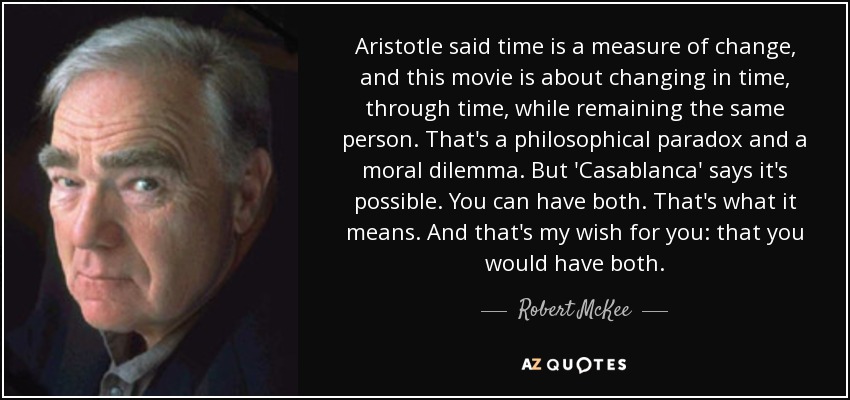 Aristotle said time is a measure of change, and this movie is about changing in time, through time, while remaining the same person. That's a philosophical paradox and a moral dilemma. But 'Casablanca' says it's possible. You can have both. That's what it means. And that's my wish for you: that you would have both. - Robert McKee