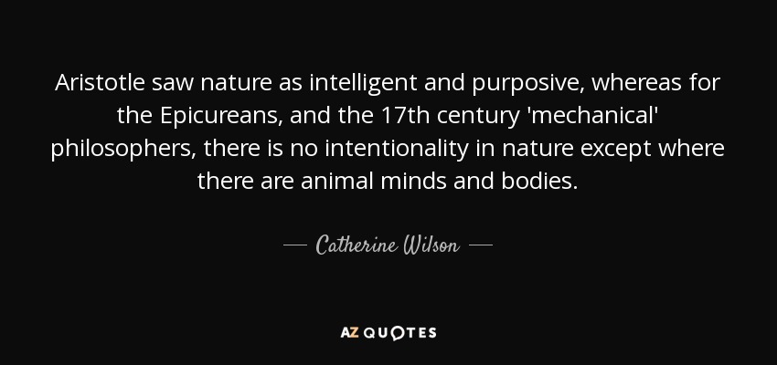 Aristotle saw nature as intelligent and purposive, whereas for the Epicureans, and the 17th century 'mechanical' philosophers, there is no intentionality in nature except where there are animal minds and bodies. - Catherine Wilson
