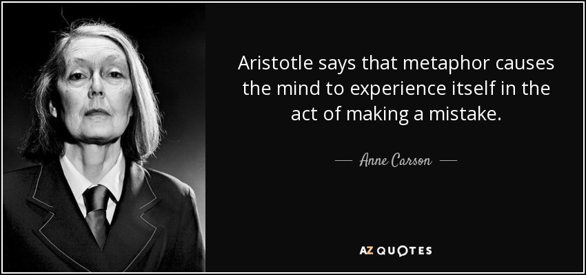 Aristotle says that metaphor causes the mind to experience itself in the act of making a mistake. - Anne Carson