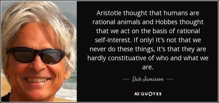 Aristotle thought that humans are rational animals and Hobbes thought that we act on the basis of rational self-interest. If only! It's not that we never do these things, it's that they are hardly constituative of who and what we are. - Dale Jamieson