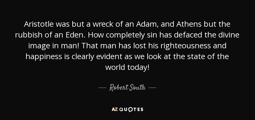Aristotle was but a wreck of an Adam, and Athens but the rubbish of an Eden. How completely sin has defaced the divine image in man! That man has lost his righteousness and happiness is clearly evident as we look at the state of the world today! - Robert South