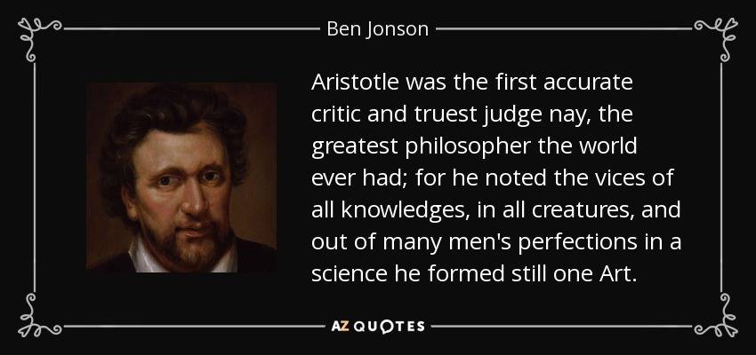 Aristotle was the first accurate critic and truest judge nay, the greatest philosopher the world ever had; for he noted the vices of all knowledges, in all creatures, and out of many men's perfections in a science he formed still one Art. - Ben Jonson