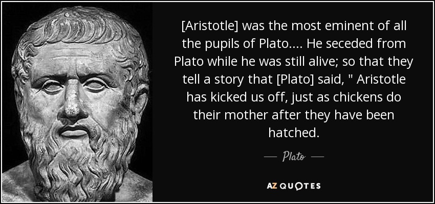 [Aristotle] was the most eminent of all the pupils of Plato.... He seceded from Plato while he was still alive; so that they tell a story that [Plato] said, 