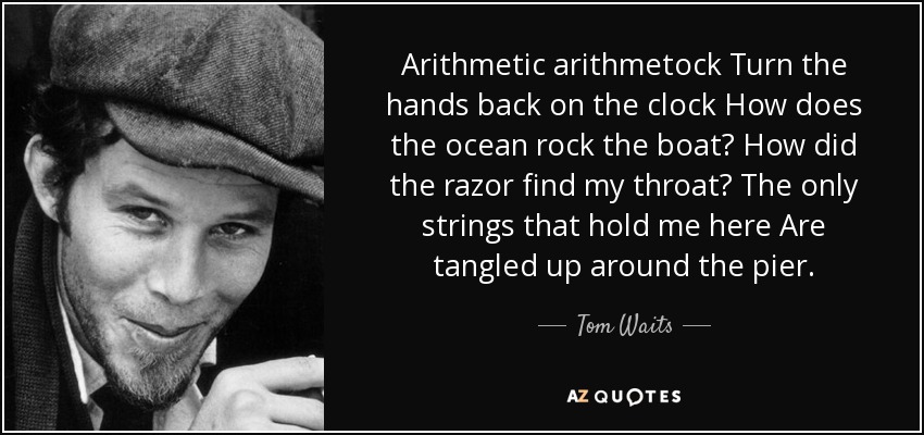 Arithmetic arithmetock Turn the hands back on the clock How does the ocean rock the boat? How did the razor find my throat? The only strings that hold me here Are tangled up around the pier. - Tom Waits