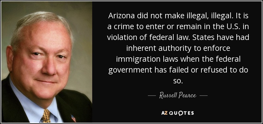Arizona did not make illegal, illegal. It is a crime to enter or remain in the U.S. in violation of federal law. States have had inherent authority to enforce immigration laws when the federal government has failed or refused to do so. - Russell Pearce