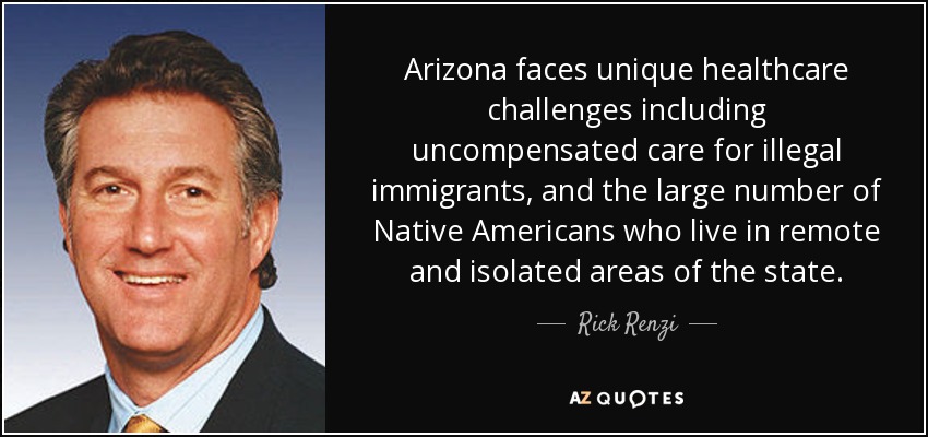 Arizona faces unique healthcare challenges including uncompensated care for illegal immigrants, and the large number of Native Americans who live in remote and isolated areas of the state. - Rick Renzi