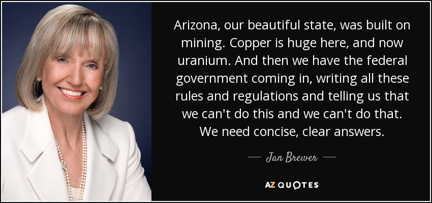 Arizona, our beautiful state, was built on mining. Copper is huge here, and now uranium. And then we have the federal government coming in, writing all these rules and regulations and telling us that we can't do this and we can't do that. We need concise, clear answers. - Jan Brewer