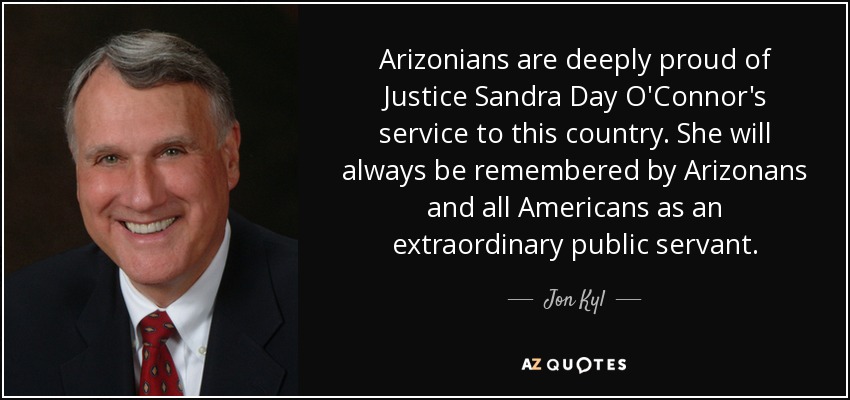 Arizonians are deeply proud of Justice Sandra Day O'Connor's service to this country. She will always be remembered by Arizonans and all Americans as an extraordinary public servant. - Jon Kyl