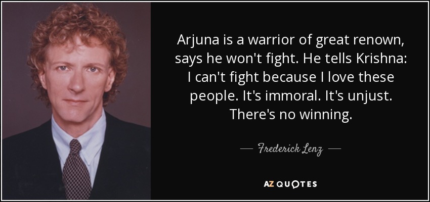 Arjuna is a warrior of great renown, says he won't fight. He tells Krishna: I can't fight because I love these people. It's immoral. It's unjust. There's no winning. - Frederick Lenz