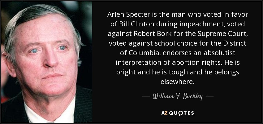 Arlen Specter is the man who voted in favor of Bill Clinton during impeachment, voted against Robert Bork for the Supreme Court, voted against school choice for the District of Columbia, endorses an absolutist interpretation of abortion rights. He is bright and he is tough and he belongs elsewhere. - William F. Buckley, Jr.
