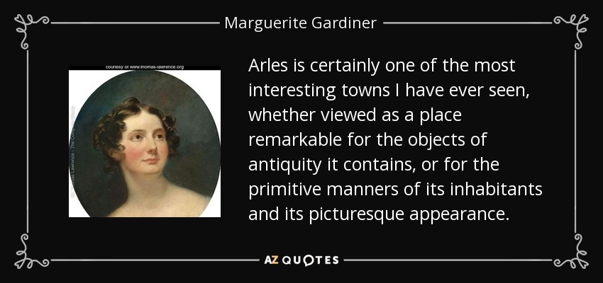 Arles is certainly one of the most interesting towns I have ever seen, whether viewed as a place remarkable for the objects of antiquity it contains, or for the primitive manners of its inhabitants and its picturesque appearance. - Marguerite Gardiner, Countess of Blessington