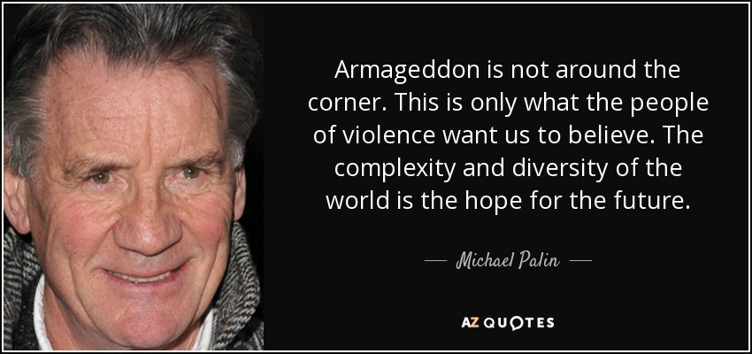 Armageddon is not around the corner. This is only what the people of violence want us to believe. The complexity and diversity of the world is the hope for the future. - Michael Palin