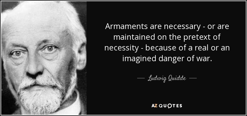 Armaments are necessary - or are maintained on the pretext of necessity - because of a real or an imagined danger of war. - Ludwig Quidde