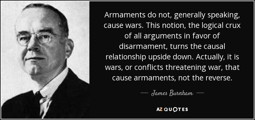 Armaments do not, generally speaking, cause wars. This notion, the logical crux of all arguments in favor of disarmament, turns the causal relationship upside down. Actually, it is wars, or conflicts threatening war, that cause armaments, not the reverse. - James Burnham
