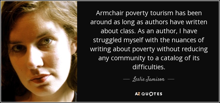 Armchair poverty tourism has been around as long as authors have written about class. As an author, I have struggled myself with the nuances of writing about poverty without reducing any community to a catalog of its difficulties. - Leslie Jamison