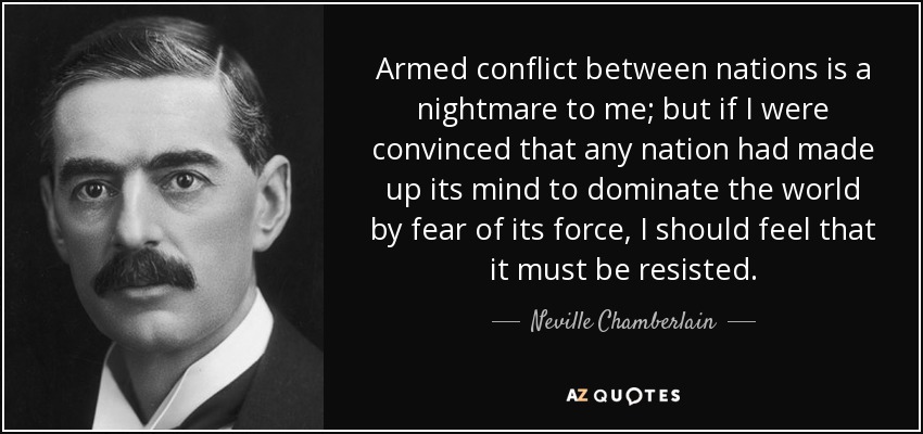 Armed conflict between nations is a nightmare to me; but if I were convinced that any nation had made up its mind to dominate the world by fear of its force, I should feel that it must be resisted. - Neville Chamberlain