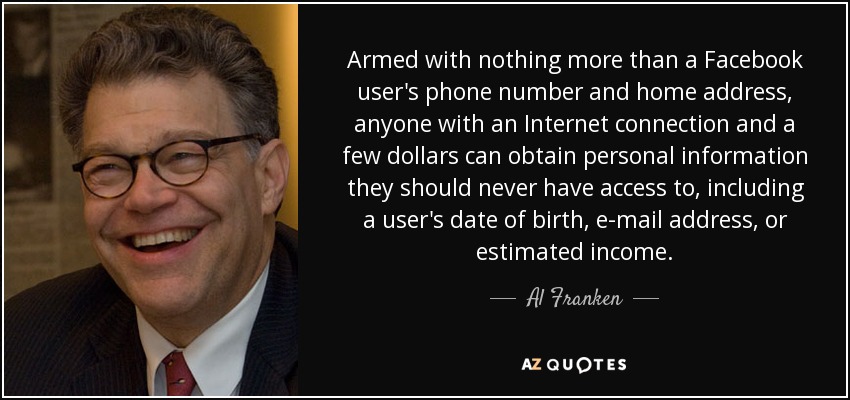 Armed with nothing more than a Facebook user's phone number and home address, anyone with an Internet connection and a few dollars can obtain personal information they should never have access to, including a user's date of birth, e-mail address, or estimated income. - Al Franken