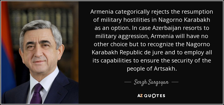 Armenia categorically rejects the resumption of military hostilities in Nagorno Karabakh as an option. In case Azerbaijan resorts to military aggression, Armenia will have no other choice but to recognize the Nagorno Karabakh Republic de jure and to employ all its capabilities to ensure the security of the people of Artsakh. - Serzh Sargsyan