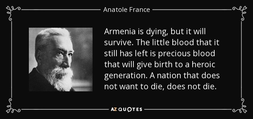 Armenia is dying, but it will survive. The little blood that it still has left is precious blood that will give birth to a heroic generation. A nation that does not want to die, does not die. - Anatole France