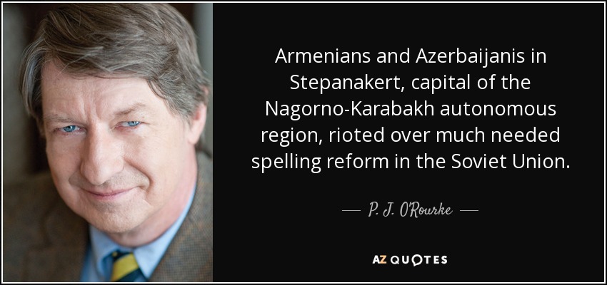 Armenians and Azerbaijanis in Stepanakert, capital of the Nagorno-Karabakh autonomous region, rioted over much needed spelling reform in the Soviet Union. - P. J. O'Rourke