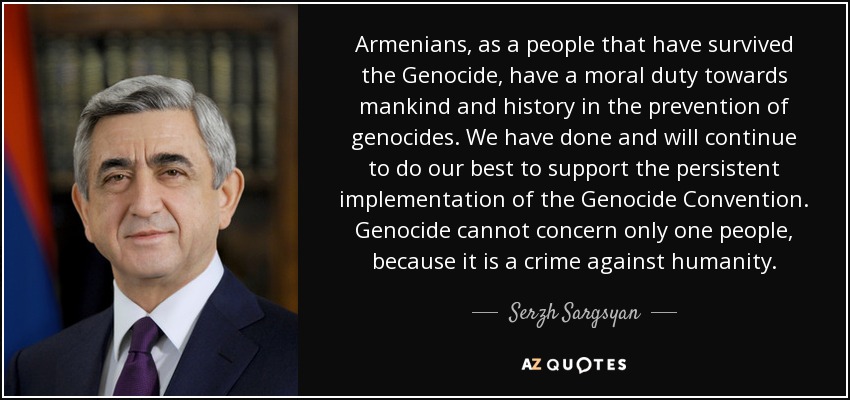 Armenians, as a people that have survived the Genocide, have a moral duty towards mankind and history in the prevention of genocides. We have done and will continue to do our best to support the persistent implementation of the Genocide Convention. Genocide cannot concern only one people, because it is a crime against humanity. - Serzh Sargsyan