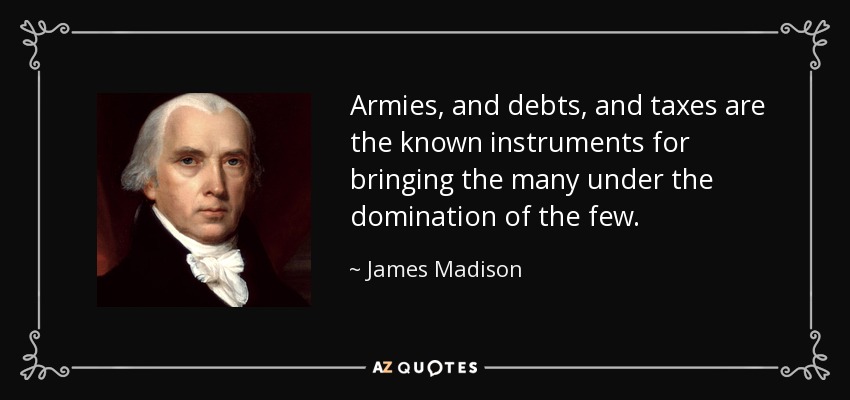 Armies, and debts, and taxes are the known instruments for bringing the many under the domination of the few. - James Madison