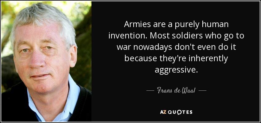 Armies are a purely human invention. Most soldiers who go to war nowadays don't even do it because they're inherently aggressive. - Frans de Waal