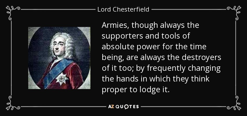 Armies, though always the supporters and tools of absolute power for the time being, are always the destroyers of it too; by frequently changing the hands in which they think proper to lodge it. - Lord Chesterfield