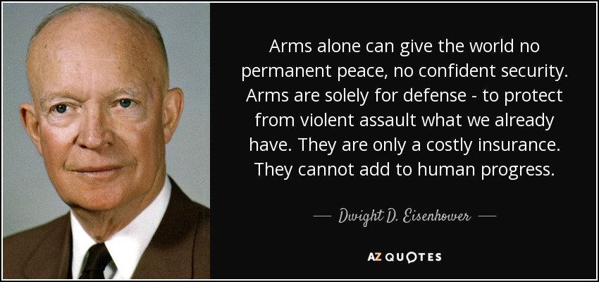 Arms alone can give the world no permanent peace, no confident security. Arms are solely for defense - to protect from violent assault what we already have. They are only a costly insurance. They cannot add to human progress. - Dwight D. Eisenhower