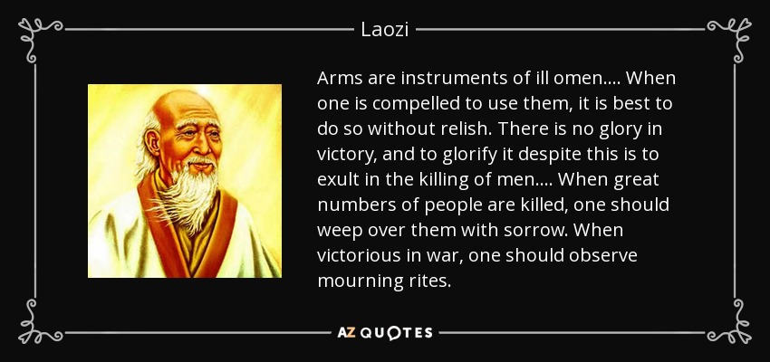 Arms are instruments of ill omen.... When one is compelled to use them, it is best to do so without relish. There is no glory in victory, and to glorify it despite this is to exult in the killing of men.... When great numbers of people are killed, one should weep over them with sorrow. When victorious in war, one should observe mourning rites. - Laozi