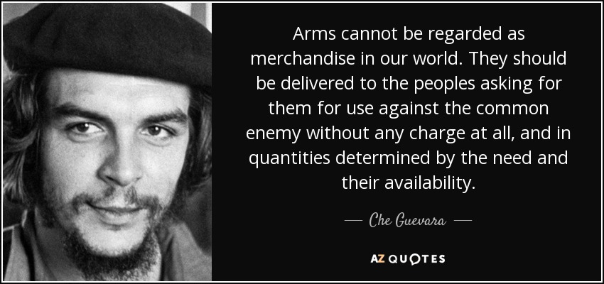 Arms cannot be regarded as merchandise in our world. They should be delivered to the peoples asking for them for use against the common enemy without any charge at all, and in quantities determined by the need and their availability. - Che Guevara