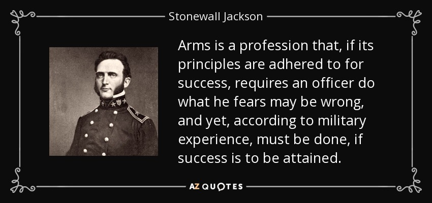 Arms is a profession that, if its principles are adhered to for success, requires an officer do what he fears may be wrong, and yet, according to military experience, must be done, if success is to be attained. - Stonewall Jackson