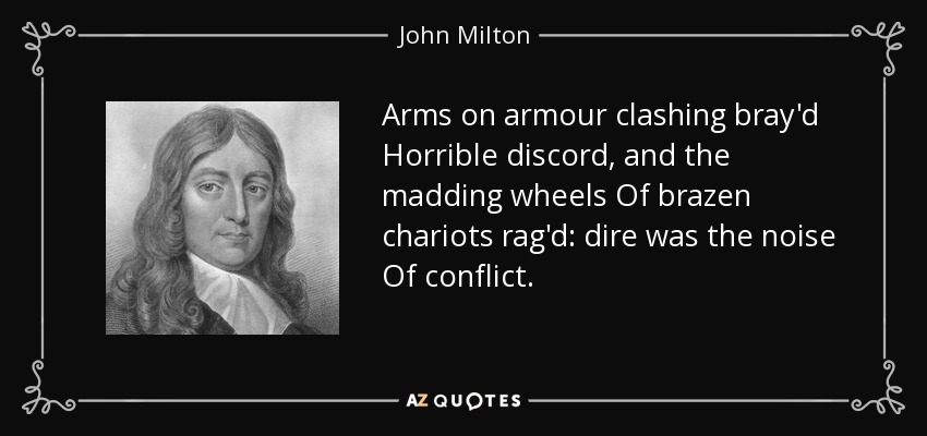 Arms on armour clashing bray'd Horrible discord, and the madding wheels Of brazen chariots rag'd: dire was the noise Of conflict. - John Milton