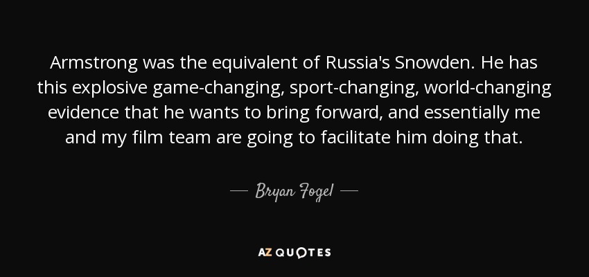 Armstrong was the equivalent of Russia's Snowden. He has this explosive game-changing, sport-changing, world-changing evidence that he wants to bring forward, and essentially me and my film team are going to facilitate him doing that. - Bryan Fogel