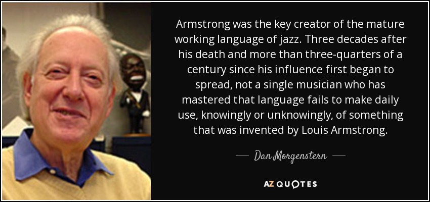 Armstrong was the key creator of the mature working language of jazz. Three decades after his death and more than three-quarters of a century since his influence first began to spread, not a single musician who has mastered that language fails to make daily use, knowingly or unknowingly, of something that was invented by Louis Armstrong. - Dan Morgenstern